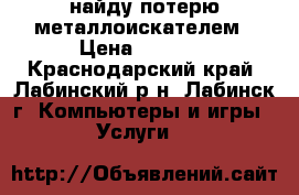 найду потерю металлоискателем › Цена ­ 1 000 - Краснодарский край, Лабинский р-н, Лабинск г. Компьютеры и игры » Услуги   